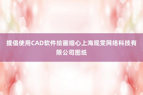 提倡使用CAD软件绘画细心上海观雯网络科技有限公司图纸
